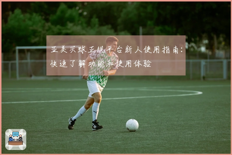亚美买球正规平台新人使用指南：快速了解功能和使用体验