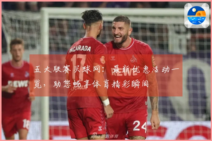 五大联赛买球网：最新优惠活动一览，助您畅享体育精彩瞬间