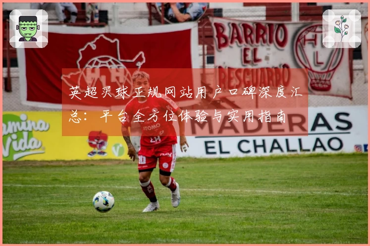 英超买球正规网站用户口碑深度汇总：平台全方位体验与实用指南