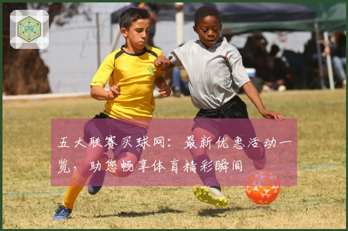 五大联赛买球网：最新优惠活动一览，助您畅享体育精彩瞬间